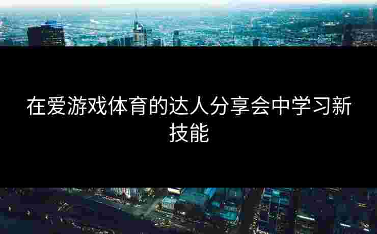 在爱游戏体育的达人分享会中学习新技能